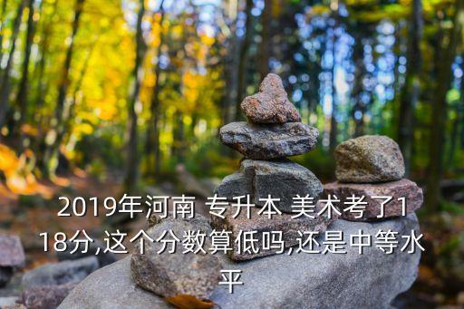 2019年河南 專升本 美術(shù)考了118分,這個(gè)分?jǐn)?shù)算低嗎,還是中等水平