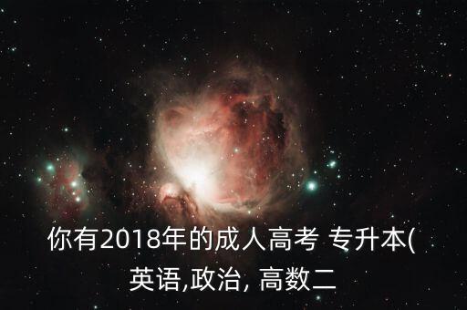 你有2018年的成人高考 專升本(英語(yǔ),政治, 高數(shù)二