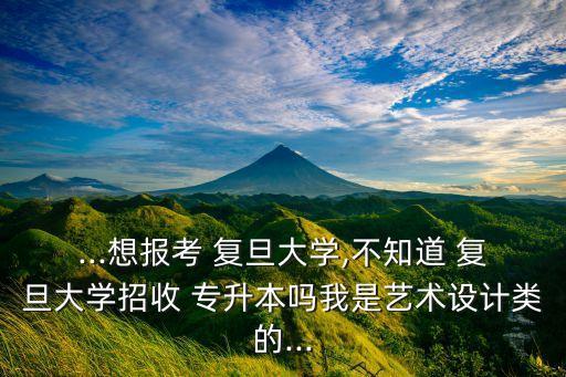 ...想報考 復旦大學,不知道 復旦大學招收 專升本嗎我是藝術設計類的...