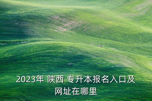 2023年 陜西 專升本報名入口及網(wǎng)址在哪里