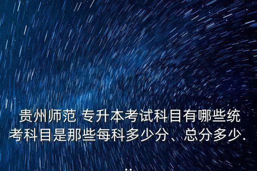  貴州師范 專升本考試科目有哪些統(tǒng)考科目是那些每科多少分、總分多少...