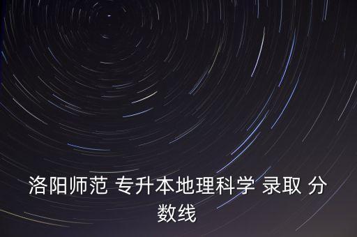 洛陽師范 專升本地理科學(xué) 錄取 分?jǐn)?shù)線