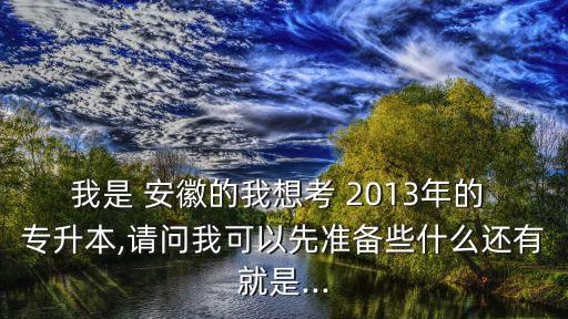 我是 安徽的我想考 2013年的 專升本,請問我可以先準(zhǔn)備些什么還有就是...