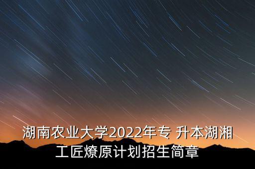 湖南農(nóng)業(yè)大學2022年專 升本湖湘工匠燎原計劃招生簡章