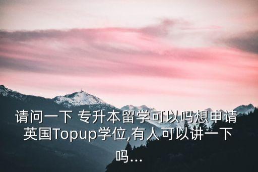 請問一下 專升本留學(xué)可以嗎想申請 英國Topup學(xué)位,有人可以講一下嗎...