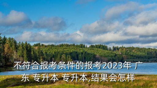 不符合報(bào)考條件的報(bào)考2023年 廣東 專升本 專升本,結(jié)果會(huì)怎樣