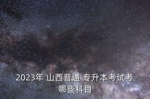 2023年 山西普通 專升本考試考哪些科目