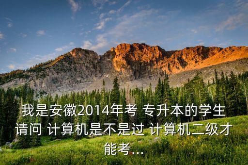 我是安徽2014年考 專升本的學生請問 計算機是不是過 計算機二級才能考...