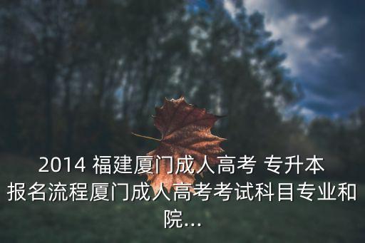 2014 福建廈門成人高考 專升本報名流程廈門成人高考考試科目專業(yè)和院...