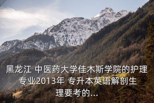 黑龍江 中醫(yī)藥大學佳木斯學院的護理 專業(yè)2013年 專升本英語解剖生理要考的...