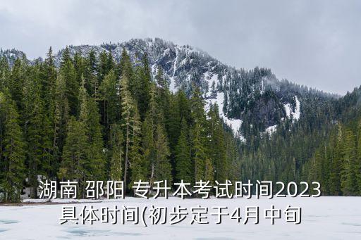 湖南 邵陽 專升本考試時(shí)間2023具體時(shí)間(初步定于4月中旬