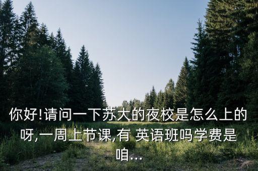 你好!請問一下蘇大的夜校是怎么上的呀,一周上節(jié)課,有 英語班嗎學(xué)費(fèi)是咱...